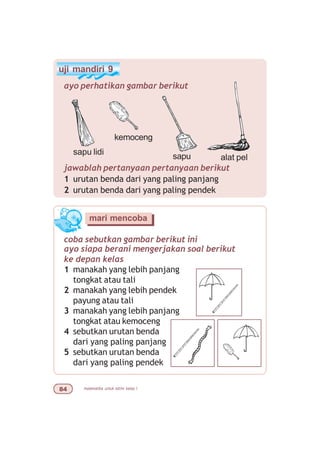 matematika untuk sd/mi kelas I
coba sebutkan gambar berikut ini
mari mencoba
ayo siapa berani mengerjakan soal berikut
ke depan kelas
1 manakah yang lebih panjang
tongkat atau tali
2 manakah yang lebih pendek
payung atau tali
3 manakah yang lebih panjang
tongkat atau kemoceng
4 sebutkan urutan benda
dari yang paling panjang
5 sebutkan urutan benda
dari yang paling pendek
uji mandiri 9
ayo perhatikan gambar berikut
jawablah pertanyaan pertanyaan berikut
1 urutan benda dari yang paling panjang
2 urutan benda dari yang paling pendek
sapu lidi
kemoceng
alat pelsapu
 