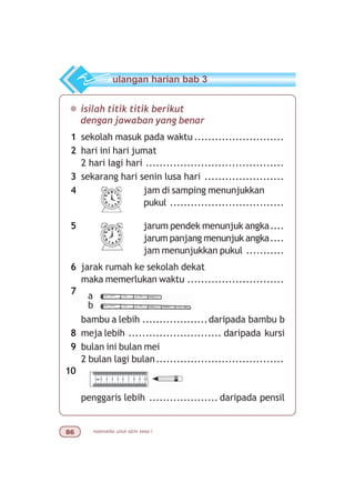 matematika untuk sd/mi kelas I$
¯ isilah titik titik berikut
dengan jawaban yang benar
1 sekolah masuk pada waktu ..........................
2 hari ini hari jumat
2 hari lagi hari ........................................
3 sekarang hari senin lusa hari .......................
4 jam di samping menunjukkan
pukul .................................
5 jarum pendek menunjuk angka....
jarum panjang menunjuk angka....
jam menunjukkan pukul ...........
6 jarak rumah ke sekolah dekat
maka memerlukan waktu ............................
7
bambu a lebih ...................daripada bambu b
8 meja lebih ........................... daripada kursi
9 bulan ini bulan mei
2 bulan lagi bulan.....................................
10
penggaris lebih .................... daripada pensil
ulangan harian bab 3
a
b
 