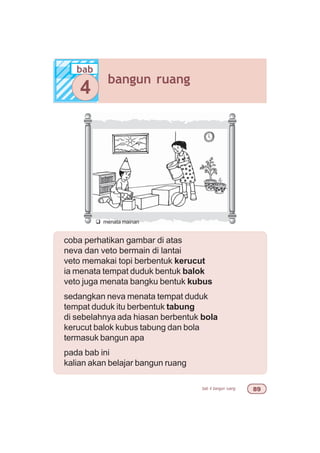 bab 4 bangun ruang '
coba perhatikan gambar di atas
neva dan veto bermain di lantai
veto memakai topi berbentuk kerucut
ia menata tempat duduk bentuk balok
veto juga menata bangku bentuk kubus
sedangkan neva menata tempat duduk
tempat duduk itu berbentuk tabung
di sebelahnya ada hiasan berbentuk bola
kerucut balok kubus tabung dan bola
termasuk bangun apa
pada bab ini
kalian akan belajar bangun ruang
q menata mainan
bab
bangun ruang
4
 