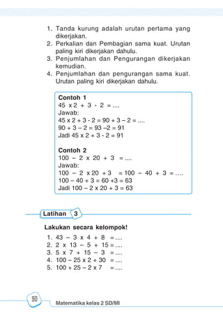Matematika kelas 2 SD/MI
1234567890123456789012345678901212345678901234567890123456789012123456789012345678901234567890121234567890123456789012345678901212345678901234567890112345678901234567890123456789012123456789012345678901234567890121234567890123456789012345678901212345678901234567890123456789012123456789012345678901
12345678901234567890123456789012123456789012345678901234567890121234567890123456789012345678901212345678901234567890123456789012123456789012345678901
12345678901234567890123456789012123456789012345678901234567890121234567890123456789012345678901212345678901234567890123456789012123456789012345678901
1234567890123456789012345678901212345678901234567890123456789012123456789012345678901234567890121234567890123456789012345678901212345678901234567890112345678901234567890123456789012123456789012345678901234567890121234567890123456789012345678901212345678901234567890123456789012123456789012345678901
90
1. Tanda kurung adalah urutan pertama yang
dikerjakan.
2. Perkalian dan Pembagian sama kuat. Urutan
paling kiri dikerjakan dahulu.
3. Penjumlahan dan Pengurangan dikerjakan
kemudian.
4. Penjumlahan dan pengurangan sama kuat.
Urutan paling kiri dikerjakan dahulu.
Lakukan secara kelompok!
1. 43 – 3 x 4 + 8 = ....
2. 2 x 13 – 5 + 15 = ....
3. 5 x 7 + 15 – 3 = ....
4. 100 – 25 x 2 + 30 = ....
5. 100 + 25 – 2 x 7 = ....
Latihan 3
Contoh 1
45 x 2 + 3 - 2 = ....
Jawab:
45 x 2 + 3 - 2 = 90 + 3 – 2 = ....
90 + 3 – 2 = 93 –2 = 91
Jadi 45 x 2 + 3 - 2 = 91
Contoh 2
100 – 2 x 20 + 3 = ....
Jawab:
100 – 2 x 20 + 3 = 100 – 40 + 3 = ….
100 – 40 + 3 = 60 +3 = 63
Jadi 100 – 2 x 20 + 3 = 63
 