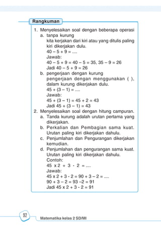 Matematika kelas 2 SD/MI
1234567890123456789012345678901212345678901234567890123456789012123456789012345678901234567890121234567890123456789012345678901212345678901234567890112345678901234567890123456789012123456789012345678901234567890121234567890123456789012345678901212345678901234567890123456789012123456789012345678901
12345678901234567890123456789012123456789012345678901234567890121234567890123456789012345678901212345678901234567890123456789012123456789012345678901
12345678901234567890123456789012123456789012345678901234567890121234567890123456789012345678901212345678901234567890123456789012123456789012345678901
1234567890123456789012345678901212345678901234567890123456789012123456789012345678901234567890121234567890123456789012345678901212345678901234567890112345678901234567890123456789012123456789012345678901234567890121234567890123456789012345678901212345678901234567890123456789012123456789012345678901
92
Rangkuman
1. Menyelesaikan soal dengan beberapa operasi
a. tanpa kurung
kita kerjakan dari kiri atau yang ditulis paling
kiri dikerjakan dulu.
40 – 5 + 9 = ....
Jawab:
40 – 5 + 9 = 40 – 5 = 35, 35 – 9 = 26
Jadi 40 – 5 + 9 = 26
b. pengerjaan dengan kurung
pengerjaan dengan menggunakan ( ),
dalam kurung dikerjakan dulu.
45 + (3 – 1) = ....
Jawab:
45 + (3 – 1) = 45 + 2 = 43
Jadi 45 + (3 – 1) = 43
2. Menyelesaikan soal dengan hitung campuran.
a. Tanda kurung adalah urutan pertama yang
dikerjakan.
b. Perkalian dan Pembagian sama kuat.
Urutan paling kiri dikerjakan dahulu.
c. Penjumlahan dan Pengurangan dikerjakan
kemudian.
d. Penjumlahan dan pengurangan sama kuat.
Urutan paling kiri dikerjakan dahulu.
Contoh:
45 x 2 + 3 - 2 = ....
Jawab:
45 x 2 + 3 - 2 = 90 + 3 – 2 = ....
90 + 3 – 2 = 93 –2 = 91
Jadi 45 x 2 + 3 - 2 = 91
 