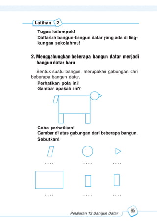 123456789012123456789012345678901234567890121234567890123456789012345678901212345678901234567890123456789012123456789012345678901234567890121234567890123456789012123456789012345678901234567890121234567890123456789012345678901212345678901234567890123456789012123456789012345678901234567890121234567890
2345678901212345678901234567890123456789012123456789012345678901234567890121234567890123456789012345678901212345678901234567890123456789012123456789023456789012123456789012345678901234567890121234567890123456789012345678901212345678901234567890123456789012123456789012345678901234567890121234567890
2345678901212345678901234567890123456789012123456789012345678901234567890121234567890123456789012345678901212345678901234567890123456789012123456789023456789012123456789012345678901234567890121234567890123456789012345678901212345678901234567890123456789012123456789012345678901234567890121234567890
Pelajaran 12 Bangun Datar
95
Tugas kelompok!
Daftarlah bangun-bangun datar yang ada di ling-
kungan sekolahmu!
Latihan 2
Bentuk suatu bangun, merupakan gabungan dari
beberapa bangun datar.
Perhatikan pola ini!
Gambar apakah ini?
Coba perhatikan!
Gambar di atas gabungan dari beberapa bangun.
Sebutkan!
. . . . . . . . . . . .
. . . . . . . . . . . .
2. Menggabungkan beberapa bangun datar menjadi
bangun datar baru
 