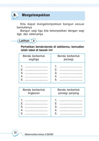 Matematika kelas 2 SD/MI
1234567890123456789012345678901212345678901234567890123456789012123456789012345678901234567890121234567890123456789012345678901212345678901234567890112345678901234567890123456789012123456789012345678901234567890121234567890123456789012345678901212345678901234567890123456789012123456789012345678901
12345678901234567890123456789012123456789012345678901234567890121234567890123456789012345678901212345678901234567890123456789012123456789012345678901
12345678901234567890123456789012123456789012345678901234567890121234567890123456789012345678901212345678901234567890123456789012123456789012345678901
1234567890123456789012345678901212345678901234567890123456789012123456789012345678901234567890121234567890123456789012345678901212345678901234567890112345678901234567890123456789012123456789012345678901234567890121234567890123456789012345678901212345678901234567890123456789012123456789012345678901
96
B. Mengelompokkan
Kita dapat mengelompokkan bangun sesuai
bentukknya
Bangun segi tiga kita kelompokkan dengan segi
tiga, dan seterusnya
Latihan 3
Perhatikan benda-benda di sekitarmu, kemudian
isilah tabel di bawah ini!
Benda berbentuk
persegi
1. ............................... 1. ...............................
2. ............................... 2. ...............................
3. ............................... 3. ...............................
4. ............................... 4. ...............................
5. ............................... 5. ...............................
Benda berbentuk
segitiga
Benda berbentuk
persegi panjang
1. ............................... 1. ...............................
2. ............................... 2. ...............................
3. ............................... 3. ...............................
4. ............................... 4. ...............................
5. ............................... 5. ...............................
Benda berbentuk
lingkaran
 
