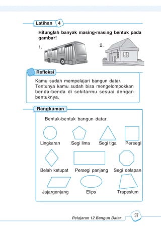 123456789012123456789012345678901234567890121234567890123456789012345678901212345678901234567890123456789012123456789012345678901234567890121234567890123456789012123456789012345678901234567890121234567890123456789012345678901212345678901234567890123456789012123456789012345678901234567890121234567890
2345678901212345678901234567890123456789012123456789012345678901234567890121234567890123456789012345678901212345678901234567890123456789012123456789023456789012123456789012345678901234567890121234567890123456789012345678901212345678901234567890123456789012123456789012345678901234567890121234567890
2345678901212345678901234567890123456789012123456789012345678901234567890121234567890123456789012345678901212345678901234567890123456789012123456789023456789012123456789012345678901234567890121234567890123456789012345678901212345678901234567890123456789012123456789012345678901234567890121234567890
Pelajaran 12 Bangun Datar
97
Latihan 4
Hitunglah banyak masing-masing bentuk pada
gambar!
1. 2.
Rangkuman
Refleksi
Kamu sudah mempelajari bangun datar.
Tentunya kamu sudah bisa mengelompokkan
benda-benda di sekitarmu sesuai dengan
bentuknya.
Bentuk-bentuk bangun datar
Lingkaran Segi lima Segi tiga Persegi
Belah ketupat Persegi panjang Segi delapan
Jajargenjang Elips Trapesium
 