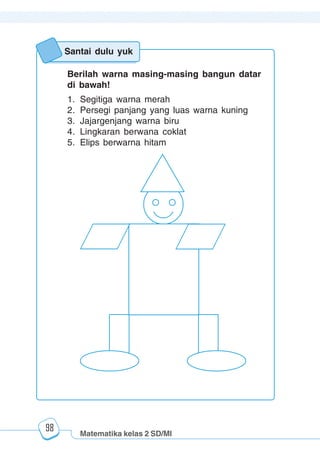 Matematika kelas 2 SD/MI
1234567890123456789012345678901212345678901234567890123456789012123456789012345678901234567890121234567890123456789012345678901212345678901234567890112345678901234567890123456789012123456789012345678901234567890121234567890123456789012345678901212345678901234567890123456789012123456789012345678901
12345678901234567890123456789012123456789012345678901234567890121234567890123456789012345678901212345678901234567890123456789012123456789012345678901
12345678901234567890123456789012123456789012345678901234567890121234567890123456789012345678901212345678901234567890123456789012123456789012345678901
1234567890123456789012345678901212345678901234567890123456789012123456789012345678901234567890121234567890123456789012345678901212345678901234567890112345678901234567890123456789012123456789012345678901234567890121234567890123456789012345678901212345678901234567890123456789012123456789012345678901
98
Berilah warna masing-masing bangun datar
di bawah!
1. Segitiga warna merah
2. Persegi panjang yang luas warna kuning
3. Jajargenjang warna biru
4. Lingkaran berwana coklat
5. Elips berwarna hitam
Santai dulu yuk
 