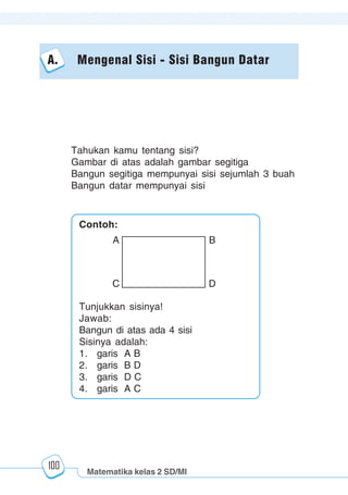 Matematika kelas 2 SD/MI
1234567890123456789012345678901212345678901234567890123456789012123456789012345678901234567890121234567890123456789012345678901212345678901234567890112345678901234567890123456789012123456789012345678901234567890121234567890123456789012345678901212345678901234567890123456789012123456789012345678901
12345678901234567890123456789012123456789012345678901234567890121234567890123456789012345678901212345678901234567890123456789012123456789012345678901
12345678901234567890123456789012123456789012345678901234567890121234567890123456789012345678901212345678901234567890123456789012123456789012345678901
1234567890123456789012345678901212345678901234567890123456789012123456789012345678901234567890121234567890123456789012345678901212345678901234567890112345678901234567890123456789012123456789012345678901234567890121234567890123456789012345678901212345678901234567890123456789012123456789012345678901
100
A. Mengenal Sisi - Sisi Bangun Datar
Tahukan kamu tentang sisi?
Gambar di atas adalah gambar segitiga
Bangun segitiga mempunyai sisi sejumlah 3 buah
Bangun datar mempunyai sisi
Contoh:
Tunjukkan sisinya!
Jawab:
Bangun di atas ada 4 sisi
Sisinya adalah:
1. garis A B
2. garis B D
3. garis D C
4. garis A C
A B
C D
 