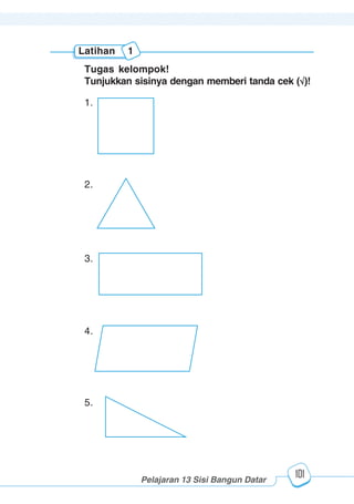 123456789012123456789012345678901234567890121234567890123456789012345678901212345678901234567890123456789012123456789012345678901234567890121234567890123456789012123456789012345678901234567890121234567890123456789012345678901212345678901234567890123456789012123456789012345678901234567890121234567890
2345678901212345678901234567890123456789012123456789012345678901234567890121234567890123456789012345678901212345678901234567890123456789012123456789023456789012123456789012345678901234567890121234567890123456789012345678901212345678901234567890123456789012123456789012345678901234567890121234567890
2345678901212345678901234567890123456789012123456789012345678901234567890121234567890123456789012345678901212345678901234567890123456789012123456789023456789012123456789012345678901234567890121234567890123456789012345678901212345678901234567890123456789012123456789012345678901234567890121234567890
Pelajaran 13 Sisi Bangun Datar
101
Latihan 1
Tugas kelompok!
Tunjukkan sisinya dengan memberi tanda cek ( )!
1.
2.
3.
4.
5.
 