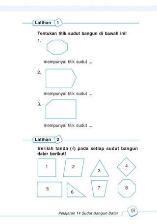 123456789012123456789012345678901234567890121234567890123456789012345678901212345678901234567890123456789012123456789012345678901234567890121234567890123456789012123456789012345678901234567890121234567890123456789012345678901212345678901234567890123456789012123456789012345678901234567890121234567890
2345678901212345678901234567890123456789012123456789012345678901234567890121234567890123456789012345678901212345678901234567890123456789012123456789023456789012123456789012345678901234567890121234567890123456789012345678901212345678901234567890123456789012123456789012345678901234567890121234567890
2345678901212345678901234567890123456789012123456789012345678901234567890121234567890123456789012345678901212345678901234567890123456789012123456789023456789012123456789012345678901234567890121234567890123456789012345678901212345678901234567890123456789012123456789012345678901234567890121234567890
Pelajaran 14 Sudut Bangun Datar
107
Latihan 1
Tentukan titik sudut bangun di bawah ini!
1.
mempunyai titik sudut ....
2.
mempunyai titik sudut ....
3.
mempunyai titik sudut ....
Latihan 2
Berilah tanda ( ) pada setiap sudut bangun
datar berikut!
1 2
3
4
87
6
5
 