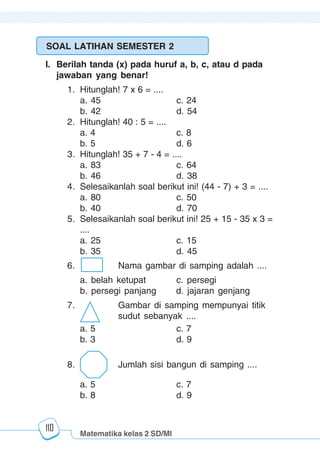 Matematika kelas 2 SD/MI
1234567890123456789012345678901212345678901234567890123456789012123456789012345678901234567890121234567890123456789012345678901212345678901234567890112345678901234567890123456789012123456789012345678901234567890121234567890123456789012345678901212345678901234567890123456789012123456789012345678901
12345678901234567890123456789012123456789012345678901234567890121234567890123456789012345678901212345678901234567890123456789012123456789012345678901
12345678901234567890123456789012123456789012345678901234567890121234567890123456789012345678901212345678901234567890123456789012123456789012345678901
1234567890123456789012345678901212345678901234567890123456789012123456789012345678901234567890121234567890123456789012345678901212345678901234567890112345678901234567890123456789012123456789012345678901234567890121234567890123456789012345678901212345678901234567890123456789012123456789012345678901
110
SOAL LATIHAN SEMESTER 2
I. Berilah tanda (x) pada huruf a, b, c, atau d pada
jawaban yang benar!
1. Hitunglah! 7 x 6 = ....
a. 45 c. 24
b. 42 d. 54
2. Hitunglah! 40 : 5 = ....
a. 4 c. 8
b. 5 d. 6
3. Hitunglah! 35 + 7 - 4 = ....
a. 83 c. 64
b. 46 d. 38
4. Selesaikanlah soal berikut ini! (44 - 7) + 3 = ....
a. 80 c. 50
b. 40 d. 70
5. Selesaikanlah soal berikut ini! 25 + 15 - 35 x 3 =
....
a. 25 c. 15
b. 35 d. 45
6. Nama gambar di samping adalah ....
a. belah ketupat c. persegi
b. persegi panjang d. jajaran genjang
7. Gambar di samping mempunyai titik
sudut sebanyak ....
a. 5 c. 7
b. 3 d. 9
8. Jumlah sisi bangun di samping ....
a. 5 c. 7
b. 8 d. 9
 