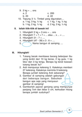123456789012123456789012345678901234567890121234567890123456789012345678901212345678901234567890123456789012123456789012345678901234567890121234567890123456789012123456789012345678901234567890121234567890123456789012345678901212345678901234567890123456789012123456789012345678901234567890121234567890
2345678901212345678901234567890123456789012123456789012345678901234567890121234567890123456789012345678901212345678901234567890123456789012123456789023456789012123456789012345678901234567890121234567890123456789012345678901212345678901234567890123456789012123456789012345678901234567890121234567890
2345678901212345678901234567890123456789012123456789012345678901234567890121234567890123456789012345678901212345678901234567890123456789012123456789023456789012123456789012345678901234567890121234567890123456789012345678901212345678901234567890123456789012123456789012345678901234567890121234567890
Pelajaran 14 Sudut Bangun Datar
111
9. 2 kg = ... ons
a. 2 c. 200
b. 20 d. 22
10. Tepung 3 ½. Timbel yang digunakan....
a. 1 kg, 3 kg, ½ kg c. 1 kg, 1 kg, ½ kg
b. 1 kg, 2 kg, ½ kg d. 2 kg, 3 kg, ½ kg
II. Isilah titik-titik di bawah ini!
1. Hitunglah! 2 kg + 3 ons = ... ons
2. Hitunglah! 7 + 7 + 7 = ... atau ... x ... = ....
3. Hitunglah! 21 : 7 = ....
4. Hitunglah! (47 - 39) x 3 : 6 = ....
5. Nama bangun di samping ....
III. Hitunglah!
1. Tukang becak membawa barang belanjaan Ibu
yang terdiri dari 10 kg beras, 2 kg gula, 1 kg
telur dan 3 kg terigu. Berapa kg berat bawaan
tukang becak itu?
2. Ardi mempunya kelereng 5. Kakeknya memberi
27 kelereng. Kakaknya meminta 9 kelereng.
Berapa jumlah kelereng Ardi sekarang?
3. Gambar di samping adalah gabungan
dari beberapa bangun. Sebutkan
bangun apa saja yang menyusun
gambar di samping!
4. Gambarlah jajaran genjang yang mempunyai
panjang 7cm dan lebar 5 cm, kemudian hitung
berapa jumlah sudutnya?
Soal Latihan Semester 2
 