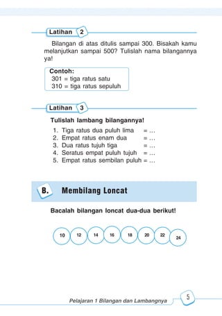 123456789012123456789012345678901234567890121234567890123456789012345678901212345678901234567890123456789012123456789012345678901234567890121234567890123456789012123456789012345678901234567890121234567890123456789012345678901212345678901234567890123456789012123456789012345678901234567890121234567890
2345678901212345678901234567890123456789012123456789012345678901234567890121234567890123456789012345678901212345678901234567890123456789012123456789023456789012123456789012345678901234567890121234567890123456789012345678901212345678901234567890123456789012123456789012345678901234567890121234567890
2345678901212345678901234567890123456789012123456789012345678901234567890121234567890123456789012345678901212345678901234567890123456789012123456789023456789012123456789012345678901234567890121234567890123456789012345678901212345678901234567890123456789012123456789012345678901234567890121234567890
Pelajaran 1 Bilangan dan Lambangnya
5
Bilangan di atas ditulis sampai 300. Bisakah kamu
melanjutkan sampai 500? Tulislah nama bilangannya
ya!
Tulislah lambang bilangannya!
1. Tiga ratus dua puluh lima = …
2. Empat ratus enam dua = …
3. Dua ratus tujuh tiga = …
4. Seratus empat puluh tujuh = …
5. Empat ratus sembilan puluh = …
Latihan 2
Latihan 3
Contoh:
301 = tiga ratus satu
310 = tiga ratus sepuluh
B. Membilang Loncat
Bacalah bilangan loncat dua-dua berikut!
1210 14 16 18 20 22
24
 