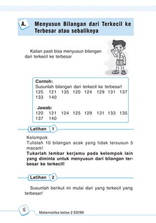 Matematika kelas 2 SD/MI
1234567890123456789012345678901212345678901234567890123456789012123456789012345678901234567890121234567890123456789012345678901212345678901234567890112345678901234567890123456789012123456789012345678901234567890121234567890123456789012345678901212345678901234567890123456789012123456789012345678901
12345678901234567890123456789012123456789012345678901234567890121234567890123456789012345678901212345678901234567890123456789012123456789012345678901
12345678901234567890123456789012123456789012345678901234567890121234567890123456789012345678901212345678901234567890123456789012123456789012345678901
1234567890123456789012345678901212345678901234567890123456789012123456789012345678901234567890121234567890123456789012345678901212345678901234567890112345678901234567890123456789012123456789012345678901234567890121234567890123456789012345678901212345678901234567890123456789012123456789012345678901
16
A. Menyusun Bilangan dari Terkecil ke
Terbesar atau sebaliknya
Kelompok
Tulislah 10 bilangan acak yang tidak tersusun 5
macam!
Tukarlah lembar kerjamu pada kelompok lain
yang diminta untuk menyusun dari bilangan ter-
besar ke terkecil!
Kalian pasti bisa menyusun bilangan
dari terkecil ke terbesar
Latihan 1
Susunlah berikut ini mulai dari yang terkecil yang
terbesar!
Latihan 2
Contoh:
Susunlah bilangan dari terkecil ke terbesar!
125 121 135 120 124 129 131 137
133 140
Jawab:
120 121 124 125 129 131 133 135
137 140
 