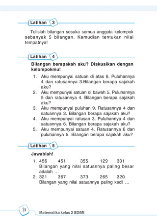 Matematika kelas 2 SD/MI
1234567890123456789012345678901212345678901234567890123456789012123456789012345678901234567890121234567890123456789012345678901212345678901234567890112345678901234567890123456789012123456789012345678901234567890121234567890123456789012345678901212345678901234567890123456789012123456789012345678901
12345678901234567890123456789012123456789012345678901234567890121234567890123456789012345678901212345678901234567890123456789012123456789012345678901
12345678901234567890123456789012123456789012345678901234567890121234567890123456789012345678901212345678901234567890123456789012123456789012345678901
1234567890123456789012345678901212345678901234567890123456789012123456789012345678901234567890121234567890123456789012345678901212345678901234567890112345678901234567890123456789012123456789012345678901234567890121234567890123456789012345678901212345678901234567890123456789012123456789012345678901
24
Bilangan berapakah aku? Diskusikan dengan
kelompokmu!
1. Aku mempunyai satuan di atas 6. Puluhannya
4 dan ratusannya 3.Bilangan berapa sajakah
aku?
2. Aku mempunyai satuan di bawah 5. Puluhannya
5 dan ratusannya 4. Bilangan berapa sajakah
aku?
3. Aku mempunyai puluhan 9. Ratusannya 4 dan
satuannya 3. Bilangan berapa sajakah aku?
4. Aku mempunyai ratusan 3. Puluhannya 4 dan
satuannya 6. Bilangan berapa sajakah aku?
5. Aku mempunyai satuan 4. Ratusannya 6 dan
puluhannya 5. Bilangan berapa sajakah aku?
Jawablah!
1. 456 451 355 129 301
Bilangan yang nilai satuannya paling besar
adalah …
2. 321 367 373 265 320
Bilangan yang nilai satuannya paling kecil …
Latihan 4
Latihan 5
Tulislah bilangan sesuka semua anggota kelompok
sebanyak 5 bilangan. Kemudian tentukan nilai
tempatnya!
Latihan 3
 