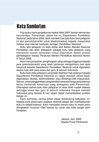 iii
Puji syukur kami panjatkan ke hadirat Allah SWT, berkat rahmat dan
karunia-Nya, Pemerintah, dalam hal ini, Departemen Pendidikan
Nasional, pada tahun 2009, telah membeli hak cipta buku teks pelajaran
ini dari penulis/penerbit untuk disebarluaskan kepada masyarakat
melalui situs internet (website) Jaringan Pendidikan Nasional.
Buku teks pelajaran ini telah dinilai oleh Badan Standar Nasional
Pendidikan dan telah ditetapkan sebagai buku teks pelajaran yang
memenuhi syarat kelayakan untuk digunakan dalam proses
pembelajaran melalui Peraturan Menteri Pendidikan Nasional Nomor
9 Tahun 2009.
Kami menyampaikan penghargaan yang setinggi-tingginya kepada
para penulis/penerbit yang telah berkenan mengalihkan hak cipta
karyanya kepada Departemen Pendidikan Nasional untuk digunakan
secara luas oleh para siswa dan guru di seluruh Indonesia.
Buku-buku teks pelajaran yang telah dialihkan hak ciptanya kepada
Departemen Pendidikan Nasional ini, dapat diunduh (down load),
digandakan, dicetak, dialihmediakan, atau difotokopi oleh masyarakat.
Namun, untuk penggandaan yang bersifat komersial harga penjualannya
harus memenuhi ketentuan yang ditetapkan oleh Pemerintah.
Diharapkan bahwa buku teks pelajaran ini akan lebih mudah diakses
sehingga siswa dan guru di seluruh Indonesia maupun sekolah
Indonesia yang berada di luar negeri dapat memanfaatkan sumber
belajar ini.
Kami berharap, semua pihak dapat mendukung kebijakan ini.
Kepada para siswa kami ucapkan selamat belajar dan manfaatkanlah
buku ini sebaik-baiknya. Kami menyadari bahwa buku ini masih perlu
ditingkatkan mutunya. Oleh karena itu, saran dan kritik sangat kami
harapkan.
Jakarta, Juni 2009
Kepala Pusat Perbukuan
Kata Sambutan
 
