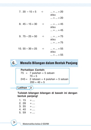 Matematika kelas 2 SD/MI
1234567890123456789012345678901212345678901234567890123456789012123456789012345678901234567890121234567890123456789012345678901212345678901234567890112345678901234567890123456789012123456789012345678901234567890121234567890123456789012345678901212345678901234567890123456789012123456789012345678901
12345678901234567890123456789012123456789012345678901234567890121234567890123456789012345678901212345678901234567890123456789012123456789012345678901
12345678901234567890123456789012123456789012345678901234567890121234567890123456789012345678901212345678901234567890123456789012123456789012345678901
1234567890123456789012345678901212345678901234567890123456789012123456789012345678901234567890121234567890123456789012345678901212345678901234567890112345678901234567890123456789012123456789012345678901234567890121234567890123456789012345678901212345678901234567890123456789012123456789012345678901
34
C. Menulis Bilangan dalam Bentuk Panjang
Tulislah bilangan bilangan di bawah ini dengan
bentuk panjang!
1. 15 = ....
2. 28 = ....
3. 35 = ....
4. 40 = ....
5. 59 = ....
Latihan 2
Perhatikan Contoh:
75 = 7 puluhan + 5 satuan
70 + 5
245 = 2 ratusan + 4 puluhan + 5 satuan
200 + 40 + 5
7. 20 – 15 = 5 ... + ... = 20
atau
... + ... = 20
8. 45 – 15 = 30 ... + ... = 45
atau
... + ... = 45
9. 75 – 25 = 50 ... + ... = 75
atau
... + ... = 75
10. 55 – 30 = 25 ... + ... = 55
atau
... + ... = 55
 