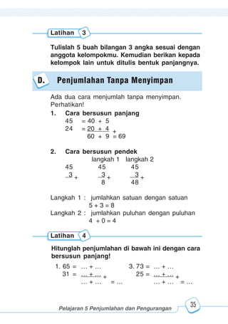 123456789012123456789012345678901234567890121234567890123456789012345678901212345678901234567890123456789012123456789012345678901234567890121234567890123456789012123456789012345678901234567890121234567890123456789012345678901212345678901234567890123456789012123456789012345678901234567890121234567890
2345678901212345678901234567890123456789012123456789012345678901234567890121234567890123456789012345678901212345678901234567890123456789012123456789023456789012123456789012345678901234567890121234567890123456789012345678901212345678901234567890123456789012123456789012345678901234567890121234567890
2345678901212345678901234567890123456789012123456789012345678901234567890121234567890123456789012345678901212345678901234567890123456789012123456789023456789012123456789012345678901234567890121234567890123456789012345678901212345678901234567890123456789012123456789012345678901234567890121234567890
Pelajaran 5 Penjumlahan dan Pengurangan
35
Latihan 3
Tulislah 5 buah bilangan 3 angka sesuai dengan
anggota kelompokmu. Kemudian berikan kepada
kelompok lain untuk ditulis bentuk panjangnya.
1. Cara bersusun panjang
45 = 40 + 5
24 = 20 + 4 +
60 + 9 = 69
2. Cara bersusun pendek
langkah 1 langkah 2
45 45 45
3 + 3 + 3 +
8 48
Langkah 1 : jumlahkan satuan dengan satuan
5 + 3 = 8
Langkah 2 : jumlahkan puluhan dengan puluhan
4 + 0 = 4
D. Penjumlahan Tanpa Menyimpan
Ada dua cara menjumlah tanpa menyimpan.
Perhatikan!
Latihan 4
Hitunglah penjumlahan di bawah ini dengan cara
bersusun panjang!
1. 65 = … + … 3. 73 = … + …
31 = … + … + 25 = … + … +
… + … = … … + … = …
 