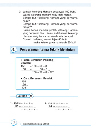 Matematika kelas 2 SD/MI
1234567890123456789012345678901212345678901234567890123456789012123456789012345678901234567890121234567890123456789012345678901212345678901234567890112345678901234567890123456789012123456789012345678901234567890121234567890123456789012345678901212345678901234567890123456789012123456789012345678901
12345678901234567890123456789012123456789012345678901234567890121234567890123456789012345678901212345678901234567890123456789012123456789012345678901
12345678901234567890123456789012123456789012345678901234567890121234567890123456789012345678901212345678901234567890123456789012123456789012345678901
1234567890123456789012345678901212345678901234567890123456789012123456789012345678901234567890121234567890123456789012345678901212345678901234567890112345678901234567890123456789012123456789012345678901234567890121234567890123456789012345678901212345678901234567890123456789012123456789012345678901
38
3. Jumlah kelereng Hamam sebanyak 100 butir.
Warna kelereng Hamam hijau dan merah.
Berapa butir kelereng Hamam yang berwarna
hijau?
Berapa butir kelereng Hamam yang berwarna
merah?
Kalian bebas menulis jumlah kelereng Hamam
yang berwarna hijau. Kalau sudah maka kelereng
Hamam yang berwarna merah ada berapa?
Contoh: kelereng warna hijau 40 butir
maka kelereng warna merah 60 butir
G. Pengurangan tanpa Teknik Meminjam
Cara Bersusun Panjang
Contoh:
158 = 100 + 50 + 8
30 = 30 + 0 –
100 + 20 + 8 = 128
Cara Bersusun Pendek
158
30 –
128
1. 258 = ... + ... + ... 2. 345 = ... + ... + ...
32 = ... + ... + ... – 34 = ... + ... + ... –
... + ... + ... = ... ... + ... + ... = ...
Latihan 9
 