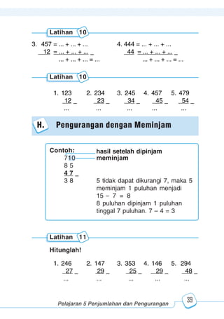 123456789012123456789012345678901234567890121234567890123456789012345678901212345678901234567890123456789012123456789012345678901234567890121234567890123456789012123456789012345678901234567890121234567890123456789012345678901212345678901234567890123456789012123456789012345678901234567890121234567890
2345678901212345678901234567890123456789012123456789012345678901234567890121234567890123456789012345678901212345678901234567890123456789012123456789023456789012123456789012345678901234567890121234567890123456789012345678901212345678901234567890123456789012123456789012345678901234567890121234567890
2345678901212345678901234567890123456789012123456789012345678901234567890121234567890123456789012345678901212345678901234567890123456789012123456789023456789012123456789012345678901234567890121234567890123456789012345678901212345678901234567890123456789012123456789012345678901234567890121234567890
Pelajaran 5 Penjumlahan dan Pengurangan
39
1. 246 2. 147 3. 353 4. 146 5. 294
27 – 29 – 25 – 29 – 48 –
... ... ... ... ...
Hitunglah!
Latihan 11
1. 123 2. 234 3. 245 4. 457 5. 479
12 – 23 – 34 – 45 – 54 –
... ... ... ... ...
Latihan 10
H. Pengurangan dengan Meminjam
3. 457 = ... + ... + ... 4. 444 = ... + ... + ...
12 = ... + ... + ... – 44 = ... + ... + ... –
... + ... + ... = ... ... + ... + ... = ...
Latihan 10
Contoh:
710 meminjam
8 5
4 7 –
3 8 5 tidak dapat dikurangi 7, maka 5
meminjam 1 puluhan menjadi
15 – 7 = 8
8 puluhan dipinjam 1 puluhan
tinggal 7 puluhan. 7 – 4 = 3
hasil setelah dipinjam
 
