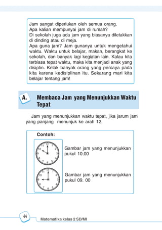 Matematika kelas 2 SD/MI
1234567890123456789012345678901212345678901234567890123456789012123456789012345678901234567890121234567890123456789012345678901212345678901234567890112345678901234567890123456789012123456789012345678901234567890121234567890123456789012345678901212345678901234567890123456789012123456789012345678901
12345678901234567890123456789012123456789012345678901234567890121234567890123456789012345678901212345678901234567890123456789012123456789012345678901
12345678901234567890123456789012123456789012345678901234567890121234567890123456789012345678901212345678901234567890123456789012123456789012345678901
1234567890123456789012345678901212345678901234567890123456789012123456789012345678901234567890121234567890123456789012345678901212345678901234567890112345678901234567890123456789012123456789012345678901234567890121234567890123456789012345678901212345678901234567890123456789012123456789012345678901
44
Jam sangat diperlukan oleh semua orang.
Apa kalian mempunyai jam di rumah?
Di sekolah juga ada jam yang biasanya diletakkan
di dinding atau di meja.
Apa guna jam? Jam gunanya untuk mengetahui
waktu. Waktu untuk belajar, makan, berangkat ke
sekolah, dan banyak lagi kegiatan lain. Kalau kita
terbiasa tepat waktu, maka kita menjadi anak yang
disiplin. Kelak banyak orang yang percaya pada
kita karena kedisiplinan itu. Sekarang mari kita
belajar tentang jam!
Contoh:
Gambar jam yang menunjukkan
pukul 10.00
Gambar jam yang menunjukkan
pukul 09. 00
Jam yang menunjukkan waktu tepat, jika jarum jam
yang panjang menunjuk ke arah 12.
A. Membaca Jam yang Menunjukkan Waktu
Tepat
 