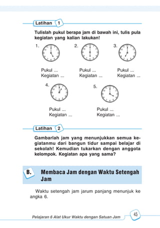 123456789012123456789012345678901234567890121234567890123456789012345678901212345678901234567890123456789012123456789012345678901234567890121234567890123456789012123456789012345678901234567890121234567890123456789012345678901212345678901234567890123456789012123456789012345678901234567890121234567890
2345678901212345678901234567890123456789012123456789012345678901234567890121234567890123456789012345678901212345678901234567890123456789012123456789023456789012123456789012345678901234567890121234567890123456789012345678901212345678901234567890123456789012123456789012345678901234567890121234567890
2345678901212345678901234567890123456789012123456789012345678901234567890121234567890123456789012345678901212345678901234567890123456789012123456789023456789012123456789012345678901234567890121234567890123456789012345678901212345678901234567890123456789012123456789012345678901234567890121234567890
Pelajaran 6 Alat Ukur Waktu dengan Satuan Jam
45
Tulislah pukul berapa jam di bawah ini, tulis pula
kegiatan yang kalian lakukan!
Latihan 1
Latihan 2
Gambarlah jam yang menunjukkan semua ke-
giatanmu dari bangun tidur sampai belajar di
sekolah! Kemudian tukarkan dengan anggota
kelompok. Kegiatan apa yang sama?
Pukul ...
Kegiatan ...
Pukul ...
Kegiatan ...
4. 5.
Pukul ...
Kegiatan ...
Pukul ...
Kegiatan ...
Pukul ...
Kegiatan ...
1. 2. 3.
B. Membaca Jam dengan Waktu Setengah
Jam
Waktu setengah jam jarum panjang menunjuk ke
angka 6.
 
