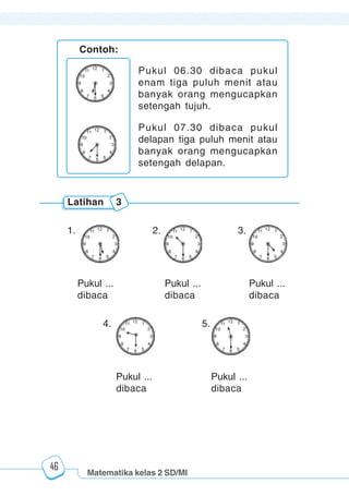Matematika kelas 2 SD/MI
1234567890123456789012345678901212345678901234567890123456789012123456789012345678901234567890121234567890123456789012345678901212345678901234567890112345678901234567890123456789012123456789012345678901234567890121234567890123456789012345678901212345678901234567890123456789012123456789012345678901
12345678901234567890123456789012123456789012345678901234567890121234567890123456789012345678901212345678901234567890123456789012123456789012345678901
12345678901234567890123456789012123456789012345678901234567890121234567890123456789012345678901212345678901234567890123456789012123456789012345678901
1234567890123456789012345678901212345678901234567890123456789012123456789012345678901234567890121234567890123456789012345678901212345678901234567890112345678901234567890123456789012123456789012345678901234567890121234567890123456789012345678901212345678901234567890123456789012123456789012345678901
46
Latihan 3
Pukul ...
dibaca
1. 2. 3.
Pukul ...
dibaca
Pukul ...
dibaca
4. 5.
Contoh:
Pukul 06.30 dibaca pukul
enam tiga puluh menit atau
banyak orang mengucapkan
setengah tujuh.
Pukul 07.30 dibaca pukul
delapan tiga puluh menit atau
banyak orang mengucapkan
setengah delapan.
Pukul ...
dibaca
Pukul ...
dibaca
 