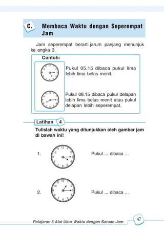 123456789012123456789012345678901234567890121234567890123456789012345678901212345678901234567890123456789012123456789012345678901234567890121234567890123456789012123456789012345678901234567890121234567890123456789012345678901212345678901234567890123456789012123456789012345678901234567890121234567890
2345678901212345678901234567890123456789012123456789012345678901234567890121234567890123456789012345678901212345678901234567890123456789012123456789023456789012123456789012345678901234567890121234567890123456789012345678901212345678901234567890123456789012123456789012345678901234567890121234567890
2345678901212345678901234567890123456789012123456789012345678901234567890121234567890123456789012345678901212345678901234567890123456789012123456789023456789012123456789012345678901234567890121234567890123456789012345678901212345678901234567890123456789012123456789012345678901234567890121234567890
Pelajaran 6 Alat Ukur Waktu dengan Satuan Jam
47
Contoh:
Pukul 05.15 dibaca pukul lima
lebih lima belas menit.
Pukul 08.15 dibaca pukul delapan
lebih lima belas menit atau pukul
delapan lebih seperempat.
Latihan 4
Tulislah waktu yang ditunjukkan oleh gambar jam
di bawah ini!
1. Pukul ... dibaca ...
2. Pukul ... dibaca ...
Jam seperempat berarti jarum panjang menunjuk
ke angka 3.
C. Membaca Waktu dengan Seperempat
Jam
 