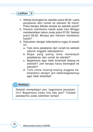 Matematika kelas 2 SD/MI
1234567890123456789012345678901212345678901234567890123456789012123456789012345678901234567890121234567890123456789012345678901212345678901234567890112345678901234567890123456789012123456789012345678901234567890121234567890123456789012345678901212345678901234567890123456789012123456789012345678901
12345678901234567890123456789012123456789012345678901234567890121234567890123456789012345678901212345678901234567890123456789012123456789012345678901
12345678901234567890123456789012123456789012345678901234567890121234567890123456789012345678901212345678901234567890123456789012123456789012345678901
1234567890123456789012345678901212345678901234567890123456789012123456789012345678901234567890121234567890123456789012345678901212345678901234567890112345678901234567890123456789012123456789012345678901234567890121234567890123456789012345678901212345678901234567890123456789012123456789012345678901
50
1. Adinda berangkat ke sekolah pukul 06.00. Lama
perjalanan dari rumah ke sekolah 30 menit.
Pukul berapa Adinda sampai ke sekolah pukul?
2. Hamam membantu kakek pada hari Minggu
membersihkan kebun mulai pukul 07.00. Selesai
pukul 09.00. Berapa jam Hamam membantu
kakek?
3. Diskusikan dengan kelompokmu tugas di bawah
ini!
a. Tulis lama perjalanan dari rumah ke sekolah
seluruh anggota kelompokmu!
b. Siapa yang paling lama menempuh
perjalalanan dari rumah ke sekolah?
c. Bagaimana agar tidak terlambat datang ke
sekolah? Jam berapa harus berangkat ke
sekolah?
d. Tulis nama masing-masing anggota ke-
lompokmu dengan jam keberangkatannya
agar tidak terlambat!
Latihan 6
Refleksi
Setelah mempelajari jam, bagaimana perasaan-
mu? Bagaimana kalau kita ada jam? Tulislah
jawabanmu pada selembar kertas!
 