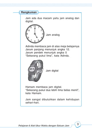 123456789012123456789012345678901234567890121234567890123456789012345678901212345678901234567890123456789012123456789012345678901234567890121234567890123456789012123456789012345678901234567890121234567890123456789012345678901212345678901234567890123456789012123456789012345678901234567890121234567890
2345678901212345678901234567890123456789012123456789012345678901234567890121234567890123456789012345678901212345678901234567890123456789012123456789023456789012123456789012345678901234567890121234567890123456789012345678901212345678901234567890123456789012123456789012345678901234567890121234567890
2345678901212345678901234567890123456789012123456789012345678901234567890121234567890123456789012345678901212345678901234567890123456789012123456789023456789012123456789012345678901234567890121234567890123456789012345678901212345678901234567890123456789012123456789012345678901234567890121234567890
Pelajaran 6 Alat Ukur Waktu dengan Satuan Jam
51
Rangkuman
Jam ada dua macam yaitu jam analog dan
digital.
Adinda membaca jam di atas meja belajarnya
Jarum panjang menunjuk angka 12.
Jarum pendek menunjuk angka 5
“Sekarang pukul lima”, kata Adinda.
Hamam membaca jam digital.
“Sekarang pukul dua lebih lima belas menit”,
kata Hamam.
Jam sangat dibutuhkan dalam kehidupan
sehari-hari.
Jam analog
Jam digital
 