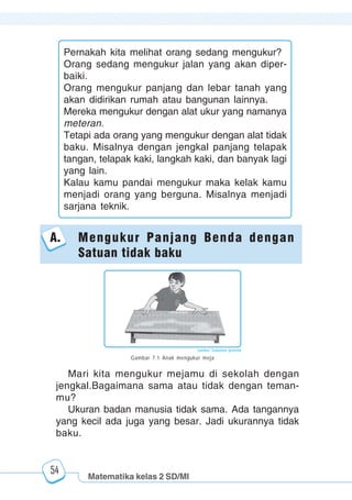 Matematika kelas 2 SD/MI
1234567890123456789012345678901212345678901234567890123456789012123456789012345678901234567890121234567890123456789012345678901212345678901234567890112345678901234567890123456789012123456789012345678901234567890121234567890123456789012345678901212345678901234567890123456789012123456789012345678901
12345678901234567890123456789012123456789012345678901234567890121234567890123456789012345678901212345678901234567890123456789012123456789012345678901
12345678901234567890123456789012123456789012345678901234567890121234567890123456789012345678901212345678901234567890123456789012123456789012345678901
1234567890123456789012345678901212345678901234567890123456789012123456789012345678901234567890121234567890123456789012345678901212345678901234567890112345678901234567890123456789012123456789012345678901234567890121234567890123456789012345678901212345678901234567890123456789012123456789012345678901
54
Pernakah kita melihat orang sedang mengukur?
Orang sedang mengukur jalan yang akan diper-
baiki.
Orang mengukur panjang dan lebar tanah yang
akan didirikan rumah atau bangunan lainnya.
Mereka mengukur dengan alat ukur yang namanya
meteran.
Tetapi ada orang yang mengukur dengan alat tidak
baku. Misalnya dengan jengkal panjang telapak
tangan, telapak kaki, langkah kaki, dan banyak lagi
yang lain.
Kalau kamu pandai mengukur maka kelak kamu
menjadi orang yang berguna. Misalnya menjadi
sarjana teknik.
Mari kita mengukur mejamu di sekolah dengan
jengkal.Bagaimana sama atau tidak dengan teman-
mu?
Ukuran badan manusia tidak sama. Ada tangannya
yang kecil ada juga yang besar. Jadi ukurannya tidak
baku.
A. Mengukur Panjang Benda dengan
Satuan tidak baku
Gambar 7.1 Anak mengukur meja
Sumber: Dokumen penerbit
 