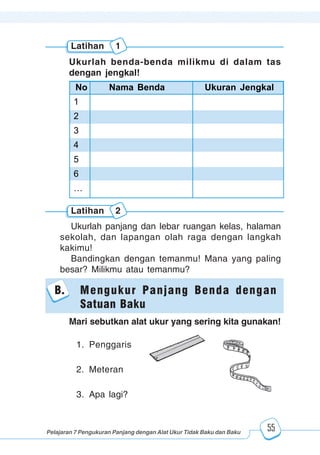 123456789012123456789012345678901234567890121234567890123456789012345678901212345678901234567890123456789012123456789012345678901234567890121234567890123456789012123456789012345678901234567890121234567890123456789012345678901212345678901234567890123456789012123456789012345678901234567890121234567890
2345678901212345678901234567890123456789012123456789012345678901234567890121234567890123456789012345678901212345678901234567890123456789012123456789023456789012123456789012345678901234567890121234567890123456789012345678901212345678901234567890123456789012123456789012345678901234567890121234567890
2345678901212345678901234567890123456789012123456789012345678901234567890121234567890123456789012345678901212345678901234567890123456789012123456789023456789012123456789012345678901234567890121234567890123456789012345678901212345678901234567890123456789012123456789012345678901234567890121234567890
Pelajaran 7 Pengukuran Panjang dengan Alat Ukur Tidak Baku dan Baku 55
Latihan 1
Ukurlah benda-benda milikmu di dalam tas
dengan jengkal!
No Nama Benda Ukuran Jengkal
1
2
3
4
5
6
…
Ukurlah panjang dan lebar ruangan kelas, halaman
sekolah, dan lapangan olah raga dengan langkah
kakimu!
Bandingkan dengan temanmu! Mana yang paling
besar? Milikmu atau temanmu?
B. Mengukur Panjang Benda dengan
Satuan Baku
Latihan 2
Mari sebutkan alat ukur yang sering kita gunakan!
1. Penggaris
2. Meteran
3. Apa lagi?
 
