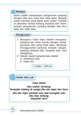 Matematika kelas 2 SD/MI
1234567890123456789012345678901212345678901234567890123456789012123456789012345678901234567890121234567890123456789012345678901212345678901234567890112345678901234567890123456789012123456789012345678901234567890121234567890123456789012345678901212345678901234567890123456789012123456789012345678901
12345678901234567890123456789012123456789012345678901234567890121234567890123456789012345678901212345678901234567890123456789012123456789012345678901
12345678901234567890123456789012123456789012345678901234567890121234567890123456789012345678901212345678901234567890123456789012123456789012345678901
1234567890123456789012345678901212345678901234567890123456789012123456789012345678901234567890121234567890123456789012345678901212345678901234567890112345678901234567890123456789012123456789012345678901234567890121234567890123456789012345678901212345678901234567890123456789012123456789012345678901
58
Coba tebak!
Aku seekor binatang.
Tempatku kadang di sungai jika aku lapar dan haus.
Jika aku ingin istirahat satu kaki kuangkat satu.
Aku bisa terbang.
Siapakah aku?
Santai dulu yuk
Rangkuman
Refleksi
Kamu sudah mempelajari pengukuran panjang
dengan alat ukur baku dan tidak baku. Banyak
sekali manfaat yang dapat kamu ambil. Tulislah
di selembar kertas tentang manfaat dari mem-
pelajari pengukuran panjang dengan alat ukur
baku dan tidak baku.
1. Mengukur tidak baku adalah mengukur
panjang dan lebar benda dengan meng-
gunakan alat yang tidak baku. Misalnya
menggunakan panjang telapak tangan,
panjang telapak kaki, langkah kaki, dan
sebagainya.
2. Satuan ukuran panjang baku adalah
a. centimeter (cm)
b. meter (m)
1 meter = 100 cm
 