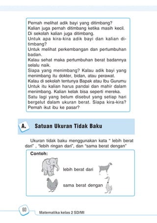 Matematika kelas 2 SD/MI
1234567890123456789012345678901212345678901234567890123456789012123456789012345678901234567890121234567890123456789012345678901212345678901234567890112345678901234567890123456789012123456789012345678901234567890121234567890123456789012345678901212345678901234567890123456789012123456789012345678901
12345678901234567890123456789012123456789012345678901234567890121234567890123456789012345678901212345678901234567890123456789012123456789012345678901
12345678901234567890123456789012123456789012345678901234567890121234567890123456789012345678901212345678901234567890123456789012123456789012345678901
1234567890123456789012345678901212345678901234567890123456789012123456789012345678901234567890121234567890123456789012345678901212345678901234567890112345678901234567890123456789012123456789012345678901234567890121234567890123456789012345678901212345678901234567890123456789012123456789012345678901
60
Ukuran tidak baku menggunakan kata “ lebih berat
dari” , “lebih ringan dari”, dan “sama berat dengan”
Pernah melihat adik bayi yang ditimbang?
Kalian juga pernah ditimbang ketika masih kecil.
Di sekolah kalian juga ditimbang.
Untuk apa kira-kira adik bayi dan kalian di-
timbang?
Untuk melihat perkembangan dan pertumbuhan
badan.
Kalau sehat maka pertumbuhan berat badannya
selalu naik.
Siapa yang menimbang? Kalau adik bayi yang
menimbang itu dokter, bidan, atau perawat.
Kalau di sekolah tentunya Bapak atau Ibu Gurumu
Untuk itu kalian harus pandai dan mahir dalam
menimbang. Kalian kelak bisa seperti mereka.
Satu lagi yang belum disebut yang setiap hari
bergelut dalam ukuran berat. Siapa kira-kira?
Pernah ikut ibu ke pasar?
A. Satuan Ukuran Tidak Baku
Contoh:
lebih berat dari
sama berat dengan
 