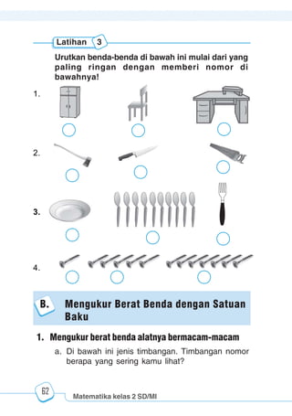 Matematika kelas 2 SD/MI
1234567890123456789012345678901212345678901234567890123456789012123456789012345678901234567890121234567890123456789012345678901212345678901234567890112345678901234567890123456789012123456789012345678901234567890121234567890123456789012345678901212345678901234567890123456789012123456789012345678901
12345678901234567890123456789012123456789012345678901234567890121234567890123456789012345678901212345678901234567890123456789012123456789012345678901
12345678901234567890123456789012123456789012345678901234567890121234567890123456789012345678901212345678901234567890123456789012123456789012345678901
1234567890123456789012345678901212345678901234567890123456789012123456789012345678901234567890121234567890123456789012345678901212345678901234567890112345678901234567890123456789012123456789012345678901234567890121234567890123456789012345678901212345678901234567890123456789012123456789012345678901
62
Urutkan benda-benda di bawah ini mulai dari yang
paling ringan dengan memberi nomor di
bawahnya!
1.
2.
3.
4.
Latihan 3
B. Mengukur Berat Benda dengan Satuan
Baku
1. Mengukur berat benda alatnya bermacam-macam
a. Di bawah ini jenis timbangan. Timbangan nomor
berapa yang sering kamu lihat?
 