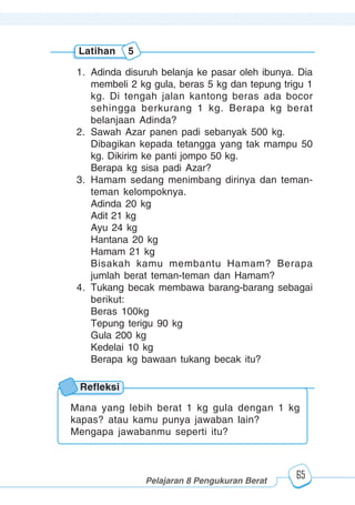 123456789012123456789012345678901234567890121234567890123456789012345678901212345678901234567890123456789012123456789012345678901234567890121234567890123456789012123456789012345678901234567890121234567890123456789012345678901212345678901234567890123456789012123456789012345678901234567890121234567890
2345678901212345678901234567890123456789012123456789012345678901234567890121234567890123456789012345678901212345678901234567890123456789012123456789023456789012123456789012345678901234567890121234567890123456789012345678901212345678901234567890123456789012123456789012345678901234567890121234567890
2345678901212345678901234567890123456789012123456789012345678901234567890121234567890123456789012345678901212345678901234567890123456789012123456789023456789012123456789012345678901234567890121234567890123456789012345678901212345678901234567890123456789012123456789012345678901234567890121234567890
Pelajaran 8 Pengukuran Berat
65
1. Adinda disuruh belanja ke pasar oleh ibunya. Dia
membeli 2 kg gula, beras 5 kg dan tepung trigu 1
kg. Di tengah jalan kantong beras ada bocor
sehingga berkurang 1 kg. Berapa kg berat
belanjaan Adinda?
2. Sawah Azar panen padi sebanyak 500 kg.
Dibagikan kepada tetangga yang tak mampu 50
kg. Dikirim ke panti jompo 50 kg.
Berapa kg sisa padi Azar?
3. Hamam sedang menimbang dirinya dan teman-
teman kelompoknya.
Adinda 20 kg
Adit 21 kg
Ayu 24 kg
Hantana 20 kg
Hamam 21 kg
Bisakah kamu membantu Hamam? Berapa
jumlah berat teman-teman dan Hamam?
4. Tukang becak membawa barang-barang sebagai
berikut:
Beras 100kg
Tepung terigu 90 kg
Gula 200 kg
Kedelai 10 kg
Berapa kg bawaan tukang becak itu?
Latihan 5
Refleksi
Mana yang lebih berat 1 kg gula dengan 1 kg
kapas? atau kamu punya jawaban lain?
Mengapa jawabanmu seperti itu?
 