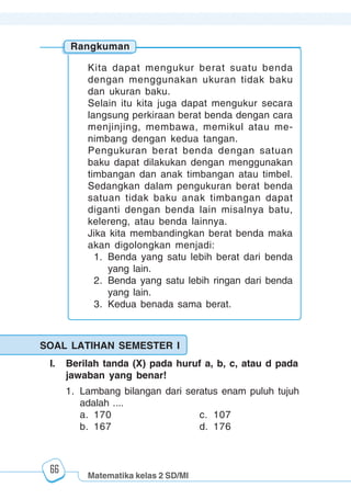 Matematika kelas 2 SD/MI
1234567890123456789012345678901212345678901234567890123456789012123456789012345678901234567890121234567890123456789012345678901212345678901234567890112345678901234567890123456789012123456789012345678901234567890121234567890123456789012345678901212345678901234567890123456789012123456789012345678901
12345678901234567890123456789012123456789012345678901234567890121234567890123456789012345678901212345678901234567890123456789012123456789012345678901
12345678901234567890123456789012123456789012345678901234567890121234567890123456789012345678901212345678901234567890123456789012123456789012345678901
1234567890123456789012345678901212345678901234567890123456789012123456789012345678901234567890121234567890123456789012345678901212345678901234567890112345678901234567890123456789012123456789012345678901234567890121234567890123456789012345678901212345678901234567890123456789012123456789012345678901
66
Rangkuman
Kita dapat mengukur berat suatu benda
dengan menggunakan ukuran tidak baku
dan ukuran baku.
Selain itu kita juga dapat mengukur secara
langsung perkiraan berat benda dengan cara
menjinjing, membawa, memikul atau me-
nimbang dengan kedua tangan.
Pengukuran berat benda dengan satuan
baku dapat dilakukan dengan menggunakan
timbangan dan anak timbangan atau timbel.
Sedangkan dalam pengukuran berat benda
satuan tidak baku anak timbangan dapat
diganti dengan benda lain misalnya batu,
kelereng, atau benda lainnya.
Jika kita membandingkan berat benda maka
akan digolongkan menjadi:
1. Benda yang satu lebih berat dari benda
yang lain.
2. Benda yang satu lebih ringan dari benda
yang lain.
3. Kedua benada sama berat.
SOAL LATIHAN SEMESTER I
I. Berilah tanda (X) pada huruf a, b, c, atau d pada
jawaban yang benar!
1. Lambang bilangan dari seratus enam puluh tujuh
adalah ....
a. 170 c. 107
b. 167 d. 176
 