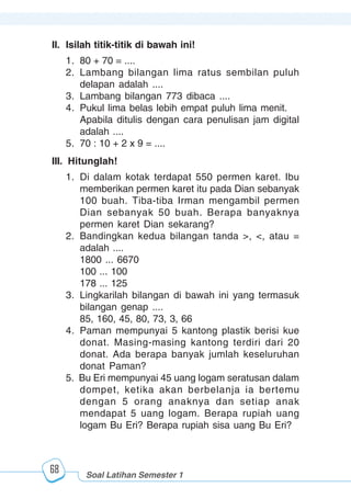 Matematika kelas 2 SD/MI
1234567890123456789012345678901212345678901234567890123456789012123456789012345678901234567890121234567890123456789012345678901212345678901234567890112345678901234567890123456789012123456789012345678901234567890121234567890123456789012345678901212345678901234567890123456789012123456789012345678901
12345678901234567890123456789012123456789012345678901234567890121234567890123456789012345678901212345678901234567890123456789012123456789012345678901
12345678901234567890123456789012123456789012345678901234567890121234567890123456789012345678901212345678901234567890123456789012123456789012345678901
1234567890123456789012345678901212345678901234567890123456789012123456789012345678901234567890121234567890123456789012345678901212345678901234567890112345678901234567890123456789012123456789012345678901234567890121234567890123456789012345678901212345678901234567890123456789012123456789012345678901
68
II. Isilah titik-titik di bawah ini!
1. 80 + 70 = ....
2. Lambang bilangan lima ratus sembilan puluh
delapan adalah ....
3. Lambang bilangan 773 dibaca ....
4. Pukul lima belas lebih empat puluh lima menit.
Apabila ditulis dengan cara penulisan jam digital
adalah ....
5. 70 : 10 + 2 x 9 = ....
III. Hitunglah!
1. Di dalam kotak terdapat 550 permen karet. Ibu
memberikan permen karet itu pada Dian sebanyak
100 buah. Tiba-tiba Irman mengambil permen
Dian sebanyak 50 buah. Berapa banyaknya
permen karet Dian sekarang?
2. Bandingkan kedua bilangan tanda >, <, atau =
adalah ....
1800 ... 6670
100 ... 100
178 ... 125
3. Lingkarilah bilangan di bawah ini yang termasuk
bilangan genap ....
85, 160, 45, 80, 73, 3, 66
4. Paman mempunyai 5 kantong plastik berisi kue
donat. Masing-masing kantong terdiri dari 20
donat. Ada berapa banyak jumlah keseluruhan
donat Paman?
5. Bu Eri mempunyai 45 uang logam seratusan dalam
dompet, ketika akan berbelanja ia bertemu
dengan 5 orang anaknya dan setiap anak
mendapat 5 uang logam. Berapa rupiah uang
logam Bu Eri? Berapa rupiah sisa uang Bu Eri?
Soal Latihan Semester 1
 
