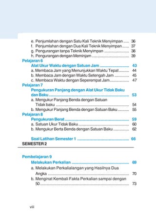 viii
e. Penjumlahan dengan Satu Kali Teknik Menyimpan ..... 36
f. Penjumlahan dengan Dua Kali Teknik Menyimpan...... 37
g. Pengurangan tanpa Teknik Menyimpan ...................... 38
h. Pengurangan dengan Meminjam ................................. 39
Pelajaran 6
Alat Ukur Waktu dengan Satuan Jam .......................... 43
a. Membaca Jam yang Menunjukkan Waktu Tepat......... 44
b. Membaca Jam dengan Waktu Setengah Jam ............. 45
c. Membaca Waktu dengan Seperempat Jam................. 47
Pelajaran 7
Pengukuran Panjang dengan Alat Ukur Tidak Baku
dan Baku ....................................................................... 53
a. Mengukur Panjang Benda dengan Satuan
Tidak baku ................................................................. 54
b. Mengukur Panjang Benda dengan Satuan Baku.......... 55
Pelajaran 8
Pengukuran Berat......................................................... 59
a. Satuan Ukur Tidak Baku............................................. 60
b. Mengukur Berta Benda dengan Satuan Baku .............. 62
Soal Latihan Semester 1 .............................................. 66
SEMESTER 2
Pembelajaran 9
Melakukan Perkalian ................................................... 69
a. Melakukan Perkalialangan yang Hasilnya Dua
Angka ........................................................................ 70
b. Menginat Kembali Fakta Perkalian sampai dengan
50............................................................................... 73
 