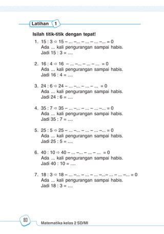 Matematika kelas 2 SD/MI
1234567890123456789012345678901212345678901234567890123456789012123456789012345678901234567890121234567890123456789012345678901212345678901234567890112345678901234567890123456789012123456789012345678901234567890121234567890123456789012345678901212345678901234567890123456789012123456789012345678901
12345678901234567890123456789012123456789012345678901234567890121234567890123456789012345678901212345678901234567890123456789012123456789012345678901
12345678901234567890123456789012123456789012345678901234567890121234567890123456789012345678901212345678901234567890123456789012123456789012345678901
1234567890123456789012345678901212345678901234567890123456789012123456789012345678901234567890121234567890123456789012345678901212345678901234567890112345678901234567890123456789012123456789012345678901234567890121234567890123456789012345678901212345678901234567890123456789012123456789012345678901
80
Latihan 1
Isilah titik-titik dengan tepat!
1. 15 : 3 15 – ... –... – ... – ... –... = 0
Ada ... kali pengurangan sampai habis.
Jadi 15 : 3 = ....
2. 16 : 4 16 – ... –... – ... – ... = 0
Ada ... kali pengurangan sampai habis.
Jadi 16 : 4 = ....
3. 24 : 6 24 – ... –... – ... – ... = 0
Ada ... kali pengurangan sampai habis.
Jadi 24 : 6 = ....
4. 35 : 7 35 – ... –... – ... – ... –... = 0
Ada ... kali pengurangan sampai habis.
Jadi 35 : 7 = ....
5. 25 : 5 25 – ... –... – ... – ... –... = 0
Ada ... kali pengurangan sampai habis.
Jadi 25 : 5 = ....
6. 40 : 10 40 – ... –... – ... – ... = 0
Ada ... kali pengurangan sampai habis.
Jadi 40 : 10 = ....
7. 18 : 3 18 – ... –... – ... – ... –...– ... – ... –... = 0
Ada ... kali pengurangan sampai habis.
Jadi 18 : 3 = ....
 