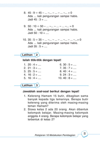 123456789012123456789012345678901234567890121234567890123456789012345678901212345678901234567890123456789012123456789012345678901234567890121234567890123456789012123456789012345678901234567890121234567890123456789012345678901212345678901234567890123456789012123456789012345678901234567890121234567890
2345678901212345678901234567890123456789012123456789012345678901234567890121234567890123456789012345678901212345678901234567890123456789012123456789023456789012123456789012345678901234567890121234567890123456789012345678901212345678901234567890123456789012123456789012345678901234567890121234567890
2345678901212345678901234567890123456789012123456789012345678901234567890121234567890123456789012345678901212345678901234567890123456789012123456789023456789012123456789012345678901234567890121234567890123456789012345678901212345678901234567890123456789012123456789012345678901234567890121234567890
Pelajaran 10 Melakukan Pembagian
81
8. 45 : 9 45 – ... –... – ... – ... –... = 0
Ada ... kali pengurangan sampai habis.
Jadi 45 : 3 = ....
9. 50 : 10 50 – ... –... – ... – ... –... = 0
Ada ... kali pengurangan sampai habis.
Jadi 50 : 10 = ....
10. 35 : 5 35 – ... –... – ... – ... –... – ... –...= 0
Ada ... kali pengurangan sampai habis.
Jadi 35 : 5 = ....
Latihan 2
Isilah titik-titik dengan tepat!
1. 20 : 4 = .... 6. 30 : 5 = ....
2. 21 : 3 = .... 7. 35 : 7 = ....
3. 25 : 5 = .... 8. 40 : 4 = ....
4. 16 : 2 = .... 9. 24 : 3 = ....
5. 16 : 4 = .... 10. 40 : 8 = ....
Latihan 3
Jawablah soal-soal berikut dengan tepat!
1. Kelereng Hamam 15 butir, dibagikan sama
banyak kepada tiga temannya. Berapa butir
kelereng yang diterima oleh masing-masing
teman Hamam?
2. Siswa kelas 2 ada 20 orang. Akan dibentuk
kelompok belajar. Masing-masing kelompok
anggota 4 orang. Berapa kelompok belajar yang
terbentuk di kelas 2?
 