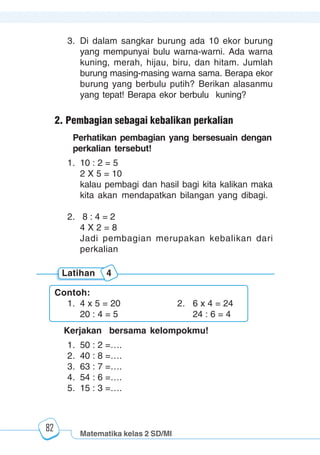Matematika kelas 2 SD/MI
1234567890123456789012345678901212345678901234567890123456789012123456789012345678901234567890121234567890123456789012345678901212345678901234567890112345678901234567890123456789012123456789012345678901234567890121234567890123456789012345678901212345678901234567890123456789012123456789012345678901
12345678901234567890123456789012123456789012345678901234567890121234567890123456789012345678901212345678901234567890123456789012123456789012345678901
12345678901234567890123456789012123456789012345678901234567890121234567890123456789012345678901212345678901234567890123456789012123456789012345678901
1234567890123456789012345678901212345678901234567890123456789012123456789012345678901234567890121234567890123456789012345678901212345678901234567890112345678901234567890123456789012123456789012345678901234567890121234567890123456789012345678901212345678901234567890123456789012123456789012345678901
82
3. Di dalam sangkar burung ada 10 ekor burung
yang mempunyai bulu warna-warni. Ada warna
kuning, merah, hijau, biru, dan hitam. Jumlah
burung masing-masing warna sama. Berapa ekor
burung yang berbulu putih? Berikan alasanmu
yang tepat! Berapa ekor berbulu kuning?
2. Pembagian sebagai kebalikan perkalian
Perhatikan pembagian yang bersesuain dengan
perkalian tersebut!
1. 10 : 2 = 5
2 X 5 = 10
kalau pembagi dan hasil bagi kita kalikan maka
kita akan mendapatkan bilangan yang dibagi.
2. 8 : 4 = 2
4 X 2 = 8
Jadi pembagian merupakan kebalikan dari
perkalian
Contoh:
1. 4 x 5 = 20 2. 6 x 4 = 24
20 : 4 = 5 24 : 6 = 4
Latihan 4
Kerjakan bersama kelompokmu!
1. 50 : 2 =….
2. 40 : 8 =….
3. 63 : 7 =….
4. 54 : 6 =….
5. 15 : 3 =….
 