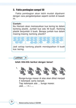Matematika kelas 2 SD/MI
1234567890123456789012345678901212345678901234567890123456789012123456789012345678901234567890121234567890123456789012345678901212345678901234567890112345678901234567890123456789012123456789012345678901234567890121234567890123456789012345678901212345678901234567890123456789012123456789012345678901
12345678901234567890123456789012123456789012345678901234567890121234567890123456789012345678901212345678901234567890123456789012123456789012345678901
12345678901234567890123456789012123456789012345678901234567890121234567890123456789012345678901212345678901234567890123456789012123456789012345678901
1234567890123456789012345678901212345678901234567890123456789012123456789012345678901234567890121234567890123456789012345678901212345678901234567890112345678901234567890123456789012123456789012345678901234567890121234567890123456789012345678901212345678901234567890123456789012123456789012345678901
84
3. Fakta pembagian sampai 50
Fakta pembagian akan lebih mudah dipahami
dengan cara pengelompokan seperti contoh di bawah
ini.
Contoh:
Ibu Hamam akan memasukkan kue kering ke dalam
kantong plastik. Jumlah kue ada 40 buah. Kantong
plastik berjumlah 5 buah. Berapa jumlah kue dalam
masing-masing kantong plastik?
Jadi setiap kantong plastik mendapatkan 8 buah
kue kering.
Latihan 6
Isilah titik-titik berikut dengan benar!
1.
Bunga-bunga mawar di atas akan diikat menjadi
4 kelompok sama banyak.
Tiap kelompok ada ... bunga mawar.
Jadi, ... : 4 = ....
 