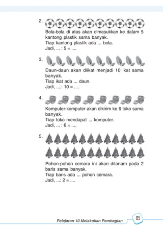 123456789012123456789012345678901234567890121234567890123456789012345678901212345678901234567890123456789012123456789012345678901234567890121234567890123456789012123456789012345678901234567890121234567890123456789012345678901212345678901234567890123456789012123456789012345678901234567890121234567890
2345678901212345678901234567890123456789012123456789012345678901234567890121234567890123456789012345678901212345678901234567890123456789012123456789023456789012123456789012345678901234567890121234567890123456789012345678901212345678901234567890123456789012123456789012345678901234567890121234567890
2345678901212345678901234567890123456789012123456789012345678901234567890121234567890123456789012345678901212345678901234567890123456789012123456789023456789012123456789012345678901234567890121234567890123456789012345678901212345678901234567890123456789012123456789012345678901234567890121234567890
Pelajaran 10 Melakukan Pembagian
85
2.
Bola-bola di atas akan dimasukkan ke dalam 5
kantong plastik sama banyak.
Tiap kantong plastik ada ... bola.
Jadi, ... : 5 = ....
3.
Daun-daun akan diikat menjadi 10 ikat sama
banyak.
Tiap ikat ada ... daun.
Jadi, ....: 10 = ....
4.
Komputer-komputer akan dikirim ke 6 toko sama
banyak.
Tiap toko mendapat ... komputer.
Jadi, ... : 6 = ....
5.
Pohon-pohon cemara ini akan ditanam pada 2
baris sama banyak.
Tiap baris ada ... pohon cemara.
Jadi, ...: 2 = ....
 