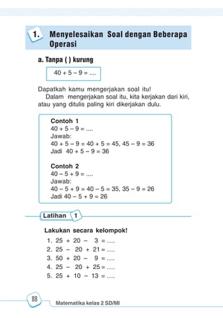 Matematika kelas 2 SD/MI
1234567890123456789012345678901212345678901234567890123456789012123456789012345678901234567890121234567890123456789012345678901212345678901234567890112345678901234567890123456789012123456789012345678901234567890121234567890123456789012345678901212345678901234567890123456789012123456789012345678901
12345678901234567890123456789012123456789012345678901234567890121234567890123456789012345678901212345678901234567890123456789012123456789012345678901
12345678901234567890123456789012123456789012345678901234567890121234567890123456789012345678901212345678901234567890123456789012123456789012345678901
1234567890123456789012345678901212345678901234567890123456789012123456789012345678901234567890121234567890123456789012345678901212345678901234567890112345678901234567890123456789012123456789012345678901234567890121234567890123456789012345678901212345678901234567890123456789012123456789012345678901
88
1. Menyelesaikan Soal dengan Beberapa
Operasi
a. Tanpa ( ) kurung
Dapatkah kamu mengerjakan soal itu!
Dalam mengerjakan soal itu, kita kerjakan dari kiri,
atau yang ditulis paling kiri dikerjakan dulu.
Latihan 1
Lakukan secara kelompok!
1. 25 + 20 – 3 = ….
2. 25 – 20 + 21 = ….
3. 50 + 20 – 9 = ….
4. 25 – 20 + 25 = ….
5. 25 + 10 – 13 = ….
Contoh 1
40 + 5 – 9 = ....
Jawab:
40 + 5 – 9 = 40 + 5 = 45, 45 – 9 = 36
Jadi 40 + 5 – 9 = 36
Contoh 2
40 – 5 + 9 = ....
Jawab:
40 – 5 + 9 = 40 – 5 = 35, 35 – 9 = 26
Jadi 40 – 5 + 9 = 26
40 + 5 – 9 = ....
 