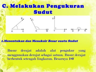 C. Melakukan Pengukuran Sudut 1.Menentukan dan Menaksir Besar suatu Sudu t Busur derajat adalah alat  pengukur yang menggunakan   derajat sebagai satuan. Busur derajat berbentuk setengah lingkaran. Besarnya 180°   