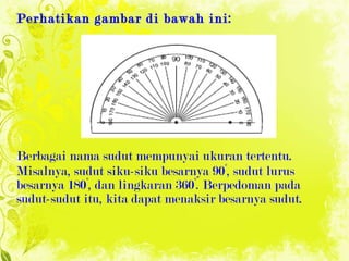 Perhatikan gambar di bawah ini: Berbagai nama sudut mempunyai ukuran tertentu. Misalnya, sudut siku-siku besarnya 90°, sudut lurus besarnya 180°, dan lingkaran 360°.  Berpedoman pada sudut-sudut itu, kita dapat menaksir besarnya  sudut. 