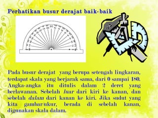Perhatikan busur derajat baik-baik Pada busur derajat  yang berupa setengah lingkaran,  ter dapat skala yang berjarak sama, dari 0 sampai 180. Angka-angka itu ditulis dalam 2 deret yang berlawanan. Sebelah  luar  dari kiri ke kanan, dan sebelah  dalam  dari kanan ke kiri. Jika sudut yang kita gambar/ukur, berada di sebelah kanan, digunakan skala dalam.  