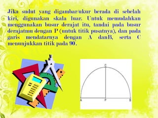 Jika sudut yang digambar/ukur berada di sebelah kiri, digunakan skala luar. Untuk memudahkan menggunakan busur derajat itu, tandai pada busur derajatmu dengan P (untuk titik pusatnya), dan pada garis mendatarnya dengan A danB, serta C menunjukkan titik pada 90°. 