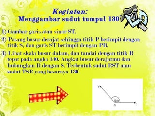 Kegiatan: Menggambar sudut tumpul 130° 1) Gambar garis atau sinar ST. 2) Pasang busur derajat sehingga titik P berimpit dengan titik S, dan garis ST berimpit dengan PB. 3) Lihat skala busur dalam, dan tandai dengan titik R tepat pada angka 130. Angkat busur derajatmu dan hubungkan R dengan S. Terbentuk sudut RST atau sudut TSR yang besarnya 130° . 