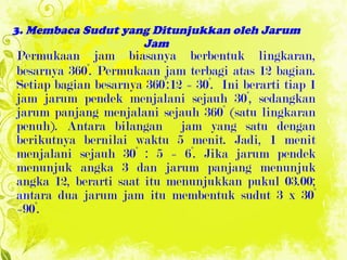 3. Membaca Sudut yang Ditunjukkan oleh Jarum Jam Permukaan jam biasanya berbentuk lingkaran, besarnya 360°. Permukaan jam terbagi atas 12 bagian. Setiap bagian besarnya 360°:12 = 30°.  Ini berarti tiap 1 jam jarum pendek menjalani sejauh 30°, sedangkan jarum panjang menjalani sejauh 360° (satu lingkaran penuh). Antara bilangan  jam yang satu dengan berikutnya bernilai waktu   5 menit. Jadi, 1 menit menjalani   sejauh 3 0°  : 5 = 6°. Jika jarum pendek menunjuk angka 3 dan jarum panjang menunjuk angka 12, berarti saat itu menunjukkan pukul 03.00; antara dua jarum jam itu membentuk sudut 3 x 30° =90°. 