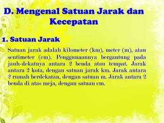 D. Mengenal Satuan Jarak dan Kecepatan 1. Satuan Jarak Satuan jarak adalah kilometer (km), meter (m), atau sentimeter (cm). Penggunaannya bergantung pada jauh-dekatnya antara 2 benda atau tempat. Jarak antara 2 kota, dengan satuan jarak km. Jarak antara 2 rumah berdekatan, dengan satuan m. Jarak antara 2 benda di atas meja, dengan satuan cm. 